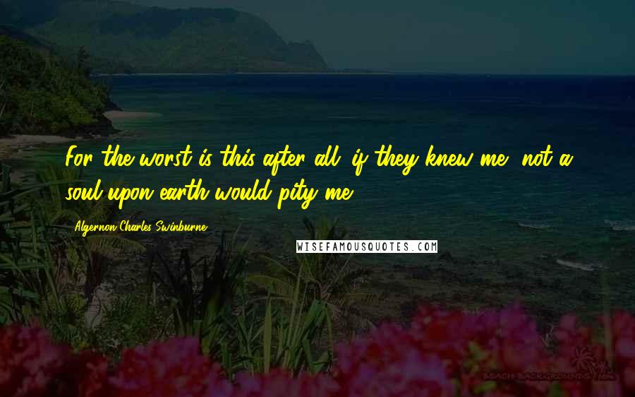 Algernon Charles Swinburne Quotes: For the worst is this after all; if they knew me, not a soul upon earth would pity me.