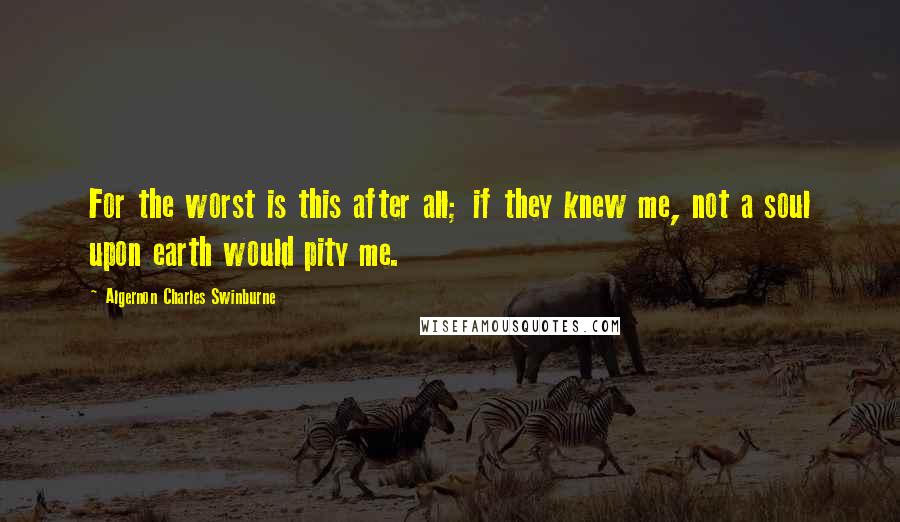 Algernon Charles Swinburne Quotes: For the worst is this after all; if they knew me, not a soul upon earth would pity me.