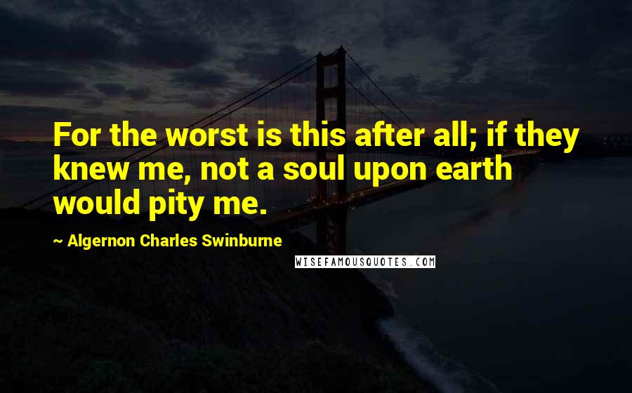 Algernon Charles Swinburne Quotes: For the worst is this after all; if they knew me, not a soul upon earth would pity me.