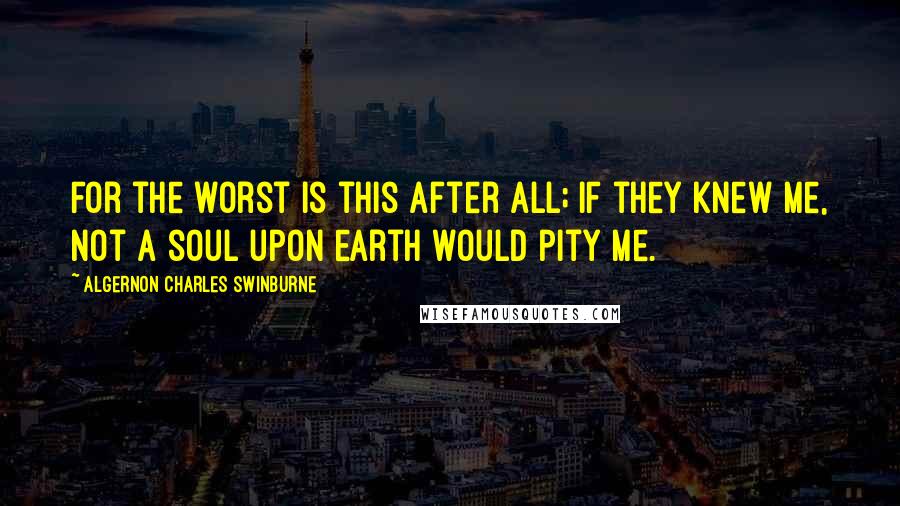 Algernon Charles Swinburne Quotes: For the worst is this after all; if they knew me, not a soul upon earth would pity me.