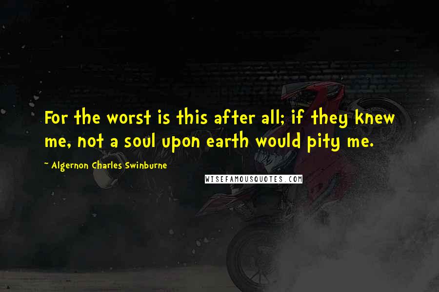 Algernon Charles Swinburne Quotes: For the worst is this after all; if they knew me, not a soul upon earth would pity me.