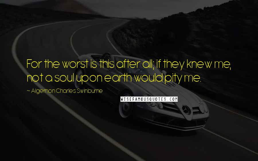 Algernon Charles Swinburne Quotes: For the worst is this after all; if they knew me, not a soul upon earth would pity me.