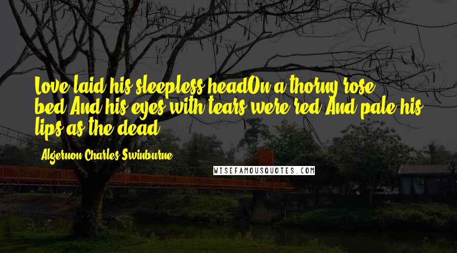 Algernon Charles Swinburne Quotes: Love laid his sleepless headOn a thorny rose bed:And his eyes with tears were red,And pale his lips as the dead.