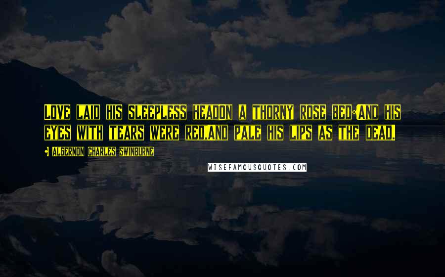 Algernon Charles Swinburne Quotes: Love laid his sleepless headOn a thorny rose bed:And his eyes with tears were red,And pale his lips as the dead.