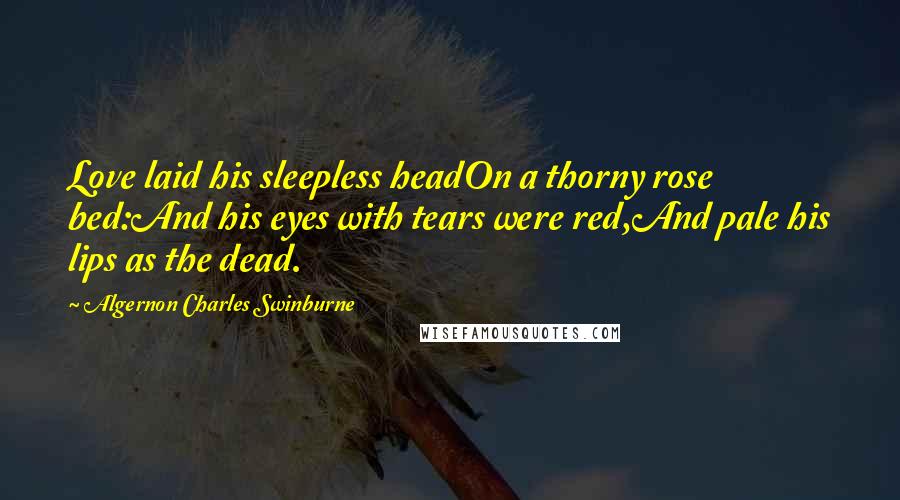 Algernon Charles Swinburne Quotes: Love laid his sleepless headOn a thorny rose bed:And his eyes with tears were red,And pale his lips as the dead.