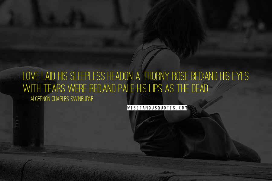 Algernon Charles Swinburne Quotes: Love laid his sleepless headOn a thorny rose bed:And his eyes with tears were red,And pale his lips as the dead.