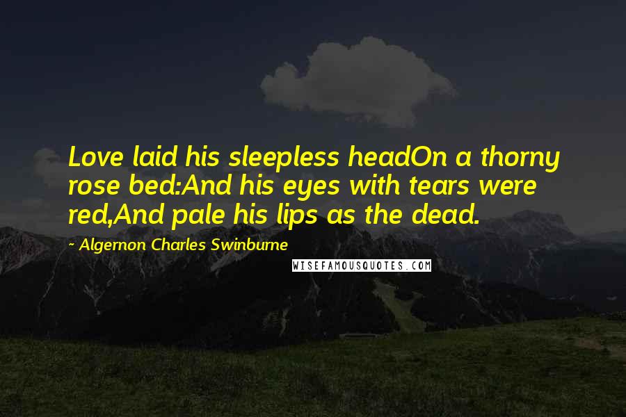 Algernon Charles Swinburne Quotes: Love laid his sleepless headOn a thorny rose bed:And his eyes with tears were red,And pale his lips as the dead.