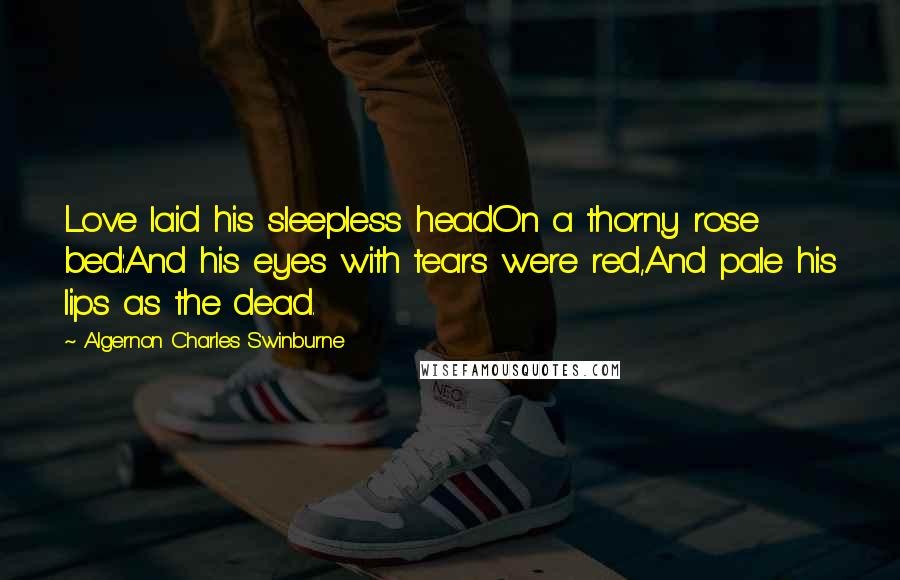 Algernon Charles Swinburne Quotes: Love laid his sleepless headOn a thorny rose bed:And his eyes with tears were red,And pale his lips as the dead.