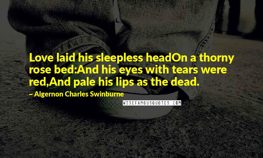 Algernon Charles Swinburne Quotes: Love laid his sleepless headOn a thorny rose bed:And his eyes with tears were red,And pale his lips as the dead.