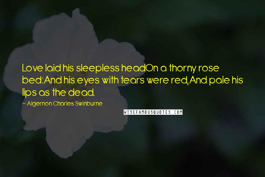 Algernon Charles Swinburne Quotes: Love laid his sleepless headOn a thorny rose bed:And his eyes with tears were red,And pale his lips as the dead.