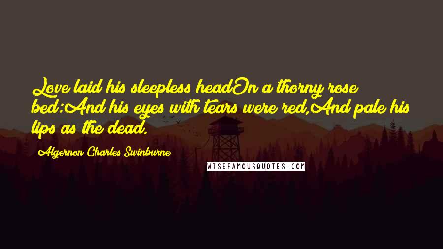 Algernon Charles Swinburne Quotes: Love laid his sleepless headOn a thorny rose bed:And his eyes with tears were red,And pale his lips as the dead.