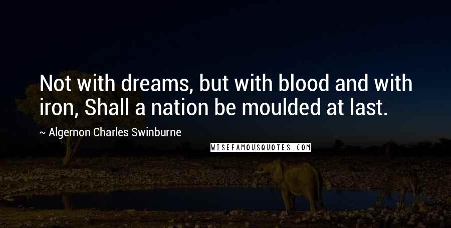 Algernon Charles Swinburne Quotes: Not with dreams, but with blood and with iron, Shall a nation be moulded at last.