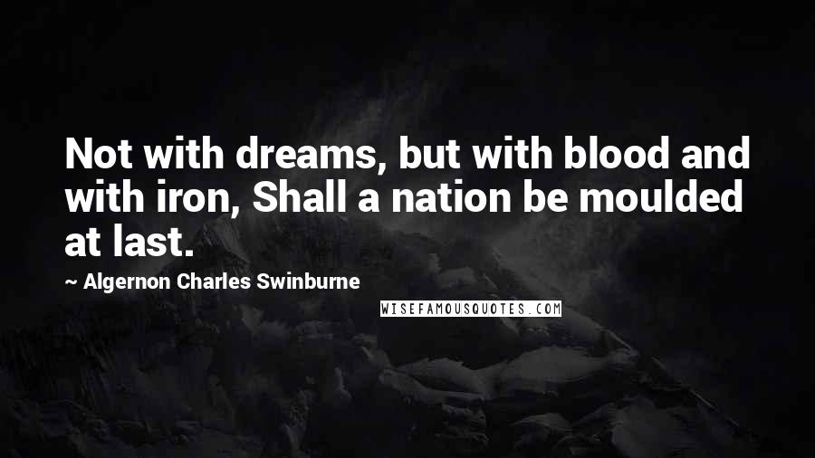 Algernon Charles Swinburne Quotes: Not with dreams, but with blood and with iron, Shall a nation be moulded at last.