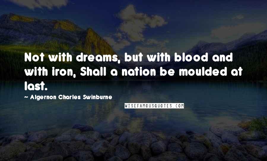 Algernon Charles Swinburne Quotes: Not with dreams, but with blood and with iron, Shall a nation be moulded at last.