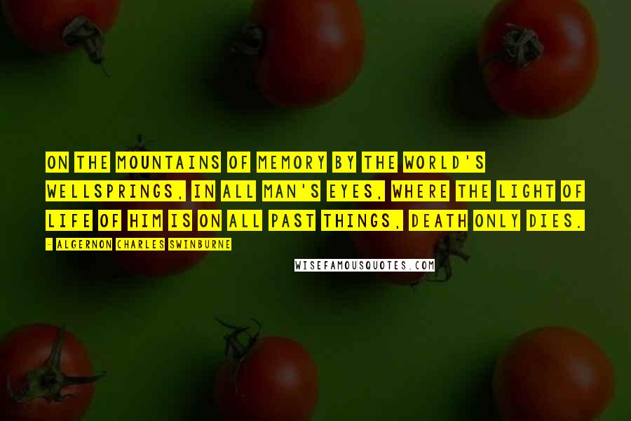 Algernon Charles Swinburne Quotes: On the mountains of memory by the world's wellsprings, in all man's eyes, where the light of life of him is on all past things, death only dies.