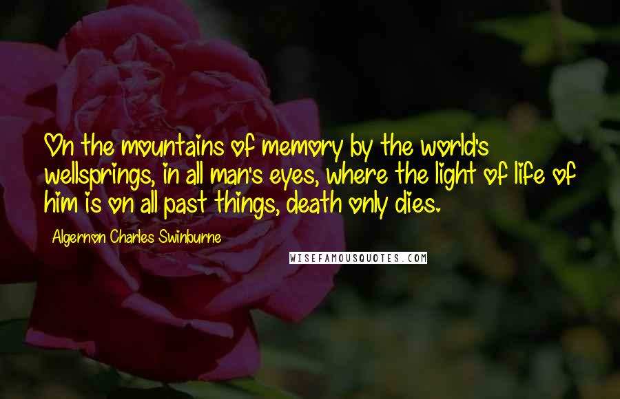 Algernon Charles Swinburne Quotes: On the mountains of memory by the world's wellsprings, in all man's eyes, where the light of life of him is on all past things, death only dies.