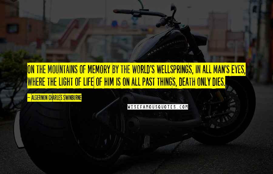 Algernon Charles Swinburne Quotes: On the mountains of memory by the world's wellsprings, in all man's eyes, where the light of life of him is on all past things, death only dies.