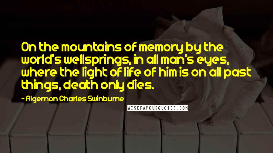 Algernon Charles Swinburne Quotes: On the mountains of memory by the world's wellsprings, in all man's eyes, where the light of life of him is on all past things, death only dies.