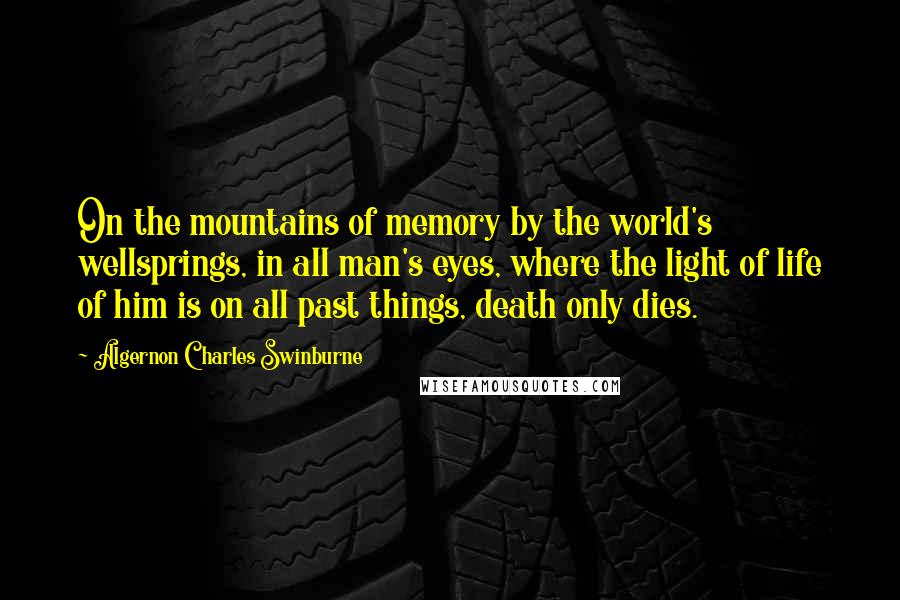 Algernon Charles Swinburne Quotes: On the mountains of memory by the world's wellsprings, in all man's eyes, where the light of life of him is on all past things, death only dies.