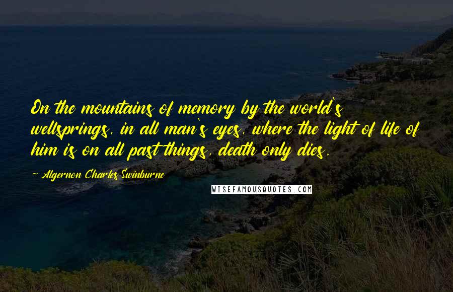 Algernon Charles Swinburne Quotes: On the mountains of memory by the world's wellsprings, in all man's eyes, where the light of life of him is on all past things, death only dies.