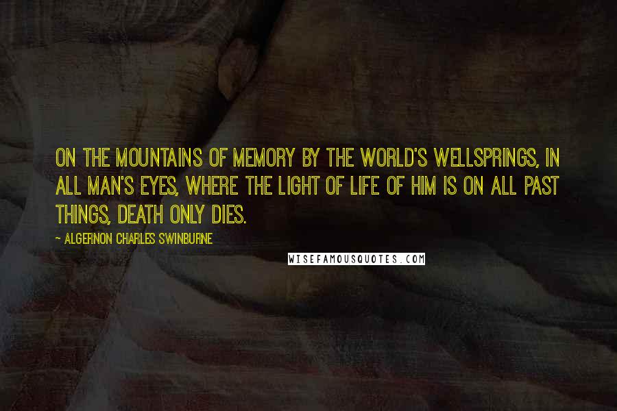 Algernon Charles Swinburne Quotes: On the mountains of memory by the world's wellsprings, in all man's eyes, where the light of life of him is on all past things, death only dies.