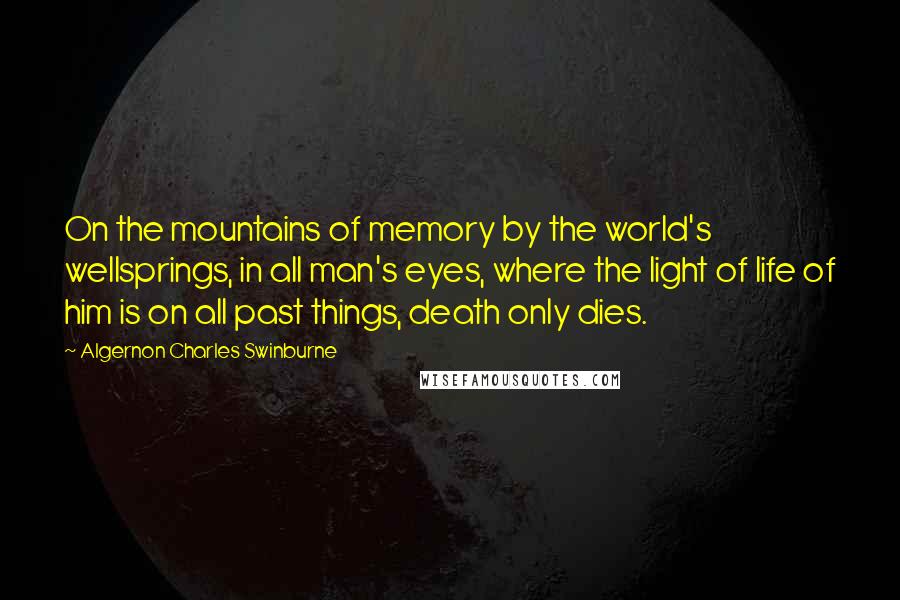 Algernon Charles Swinburne Quotes: On the mountains of memory by the world's wellsprings, in all man's eyes, where the light of life of him is on all past things, death only dies.