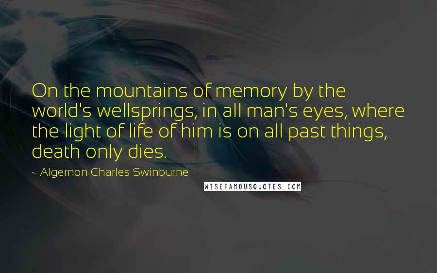 Algernon Charles Swinburne Quotes: On the mountains of memory by the world's wellsprings, in all man's eyes, where the light of life of him is on all past things, death only dies.