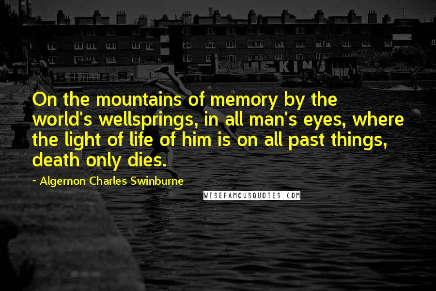 Algernon Charles Swinburne Quotes: On the mountains of memory by the world's wellsprings, in all man's eyes, where the light of life of him is on all past things, death only dies.