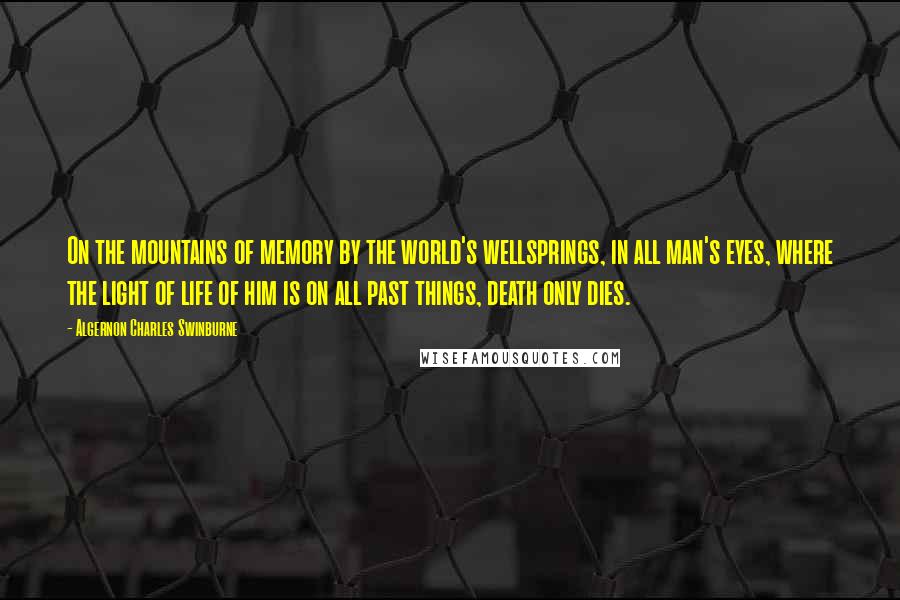 Algernon Charles Swinburne Quotes: On the mountains of memory by the world's wellsprings, in all man's eyes, where the light of life of him is on all past things, death only dies.