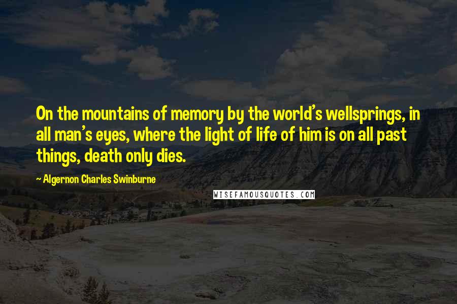 Algernon Charles Swinburne Quotes: On the mountains of memory by the world's wellsprings, in all man's eyes, where the light of life of him is on all past things, death only dies.