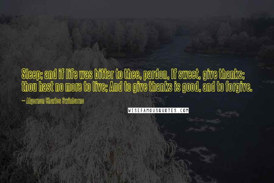 Algernon Charles Swinburne Quotes: Sleep; and if life was bitter to thee, pardon, If sweet, give thanks; thou hast no more to live; And to give thanks is good, and to forgive.