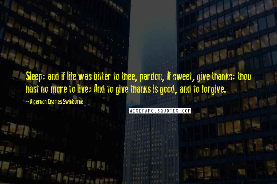 Algernon Charles Swinburne Quotes: Sleep; and if life was bitter to thee, pardon, If sweet, give thanks; thou hast no more to live; And to give thanks is good, and to forgive.