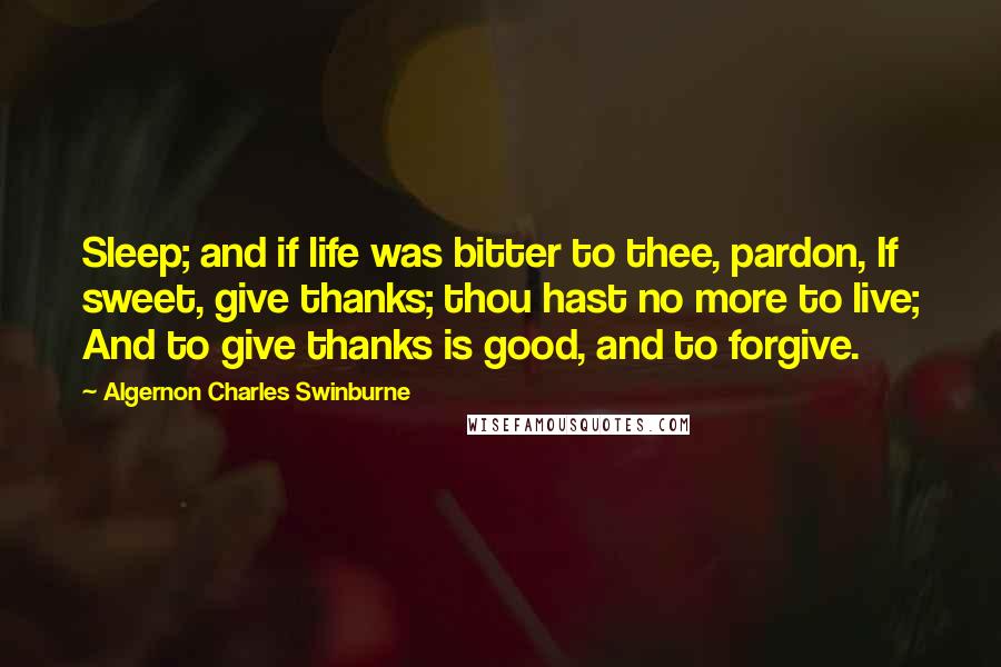 Algernon Charles Swinburne Quotes: Sleep; and if life was bitter to thee, pardon, If sweet, give thanks; thou hast no more to live; And to give thanks is good, and to forgive.