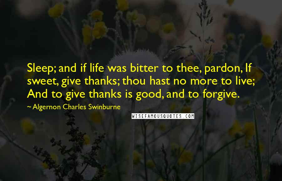 Algernon Charles Swinburne Quotes: Sleep; and if life was bitter to thee, pardon, If sweet, give thanks; thou hast no more to live; And to give thanks is good, and to forgive.