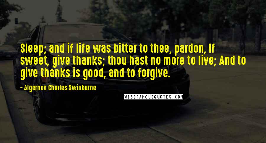 Algernon Charles Swinburne Quotes: Sleep; and if life was bitter to thee, pardon, If sweet, give thanks; thou hast no more to live; And to give thanks is good, and to forgive.