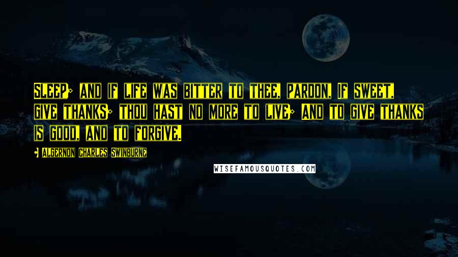 Algernon Charles Swinburne Quotes: Sleep; and if life was bitter to thee, pardon, If sweet, give thanks; thou hast no more to live; And to give thanks is good, and to forgive.