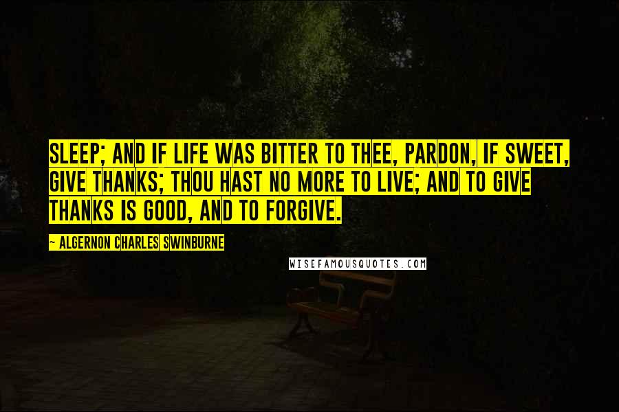 Algernon Charles Swinburne Quotes: Sleep; and if life was bitter to thee, pardon, If sweet, give thanks; thou hast no more to live; And to give thanks is good, and to forgive.