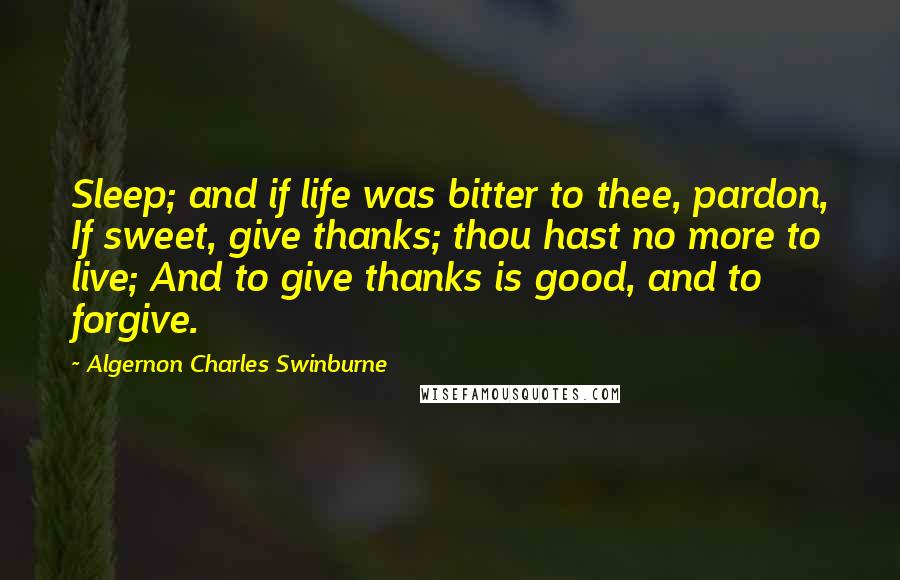 Algernon Charles Swinburne Quotes: Sleep; and if life was bitter to thee, pardon, If sweet, give thanks; thou hast no more to live; And to give thanks is good, and to forgive.