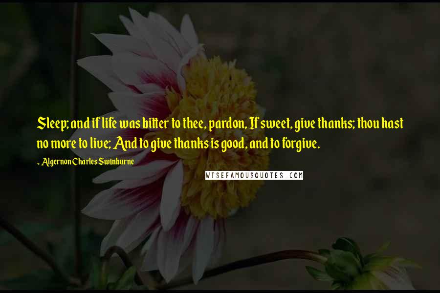 Algernon Charles Swinburne Quotes: Sleep; and if life was bitter to thee, pardon, If sweet, give thanks; thou hast no more to live; And to give thanks is good, and to forgive.