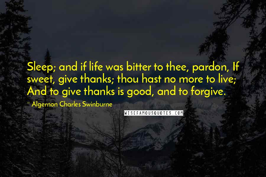 Algernon Charles Swinburne Quotes: Sleep; and if life was bitter to thee, pardon, If sweet, give thanks; thou hast no more to live; And to give thanks is good, and to forgive.
