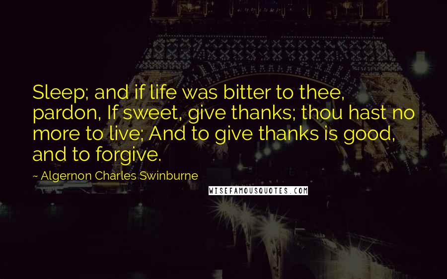 Algernon Charles Swinburne Quotes: Sleep; and if life was bitter to thee, pardon, If sweet, give thanks; thou hast no more to live; And to give thanks is good, and to forgive.