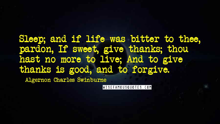 Algernon Charles Swinburne Quotes: Sleep; and if life was bitter to thee, pardon, If sweet, give thanks; thou hast no more to live; And to give thanks is good, and to forgive.