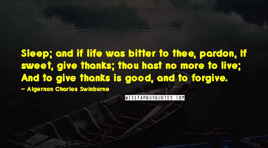 Algernon Charles Swinburne Quotes: Sleep; and if life was bitter to thee, pardon, If sweet, give thanks; thou hast no more to live; And to give thanks is good, and to forgive.