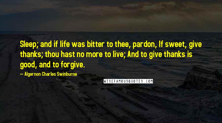 Algernon Charles Swinburne Quotes: Sleep; and if life was bitter to thee, pardon, If sweet, give thanks; thou hast no more to live; And to give thanks is good, and to forgive.