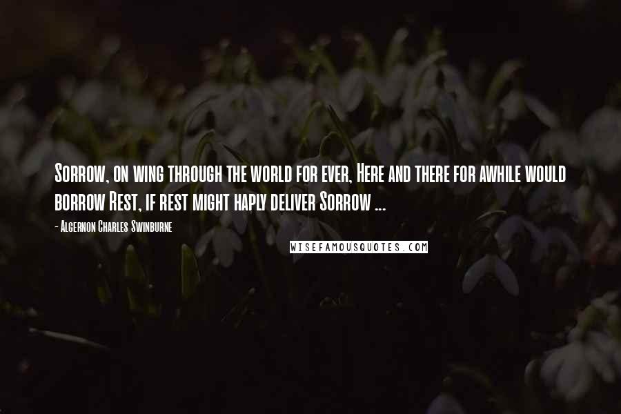 Algernon Charles Swinburne Quotes: Sorrow, on wing through the world for ever, Here and there for awhile would borrow Rest, if rest might haply deliver Sorrow ...