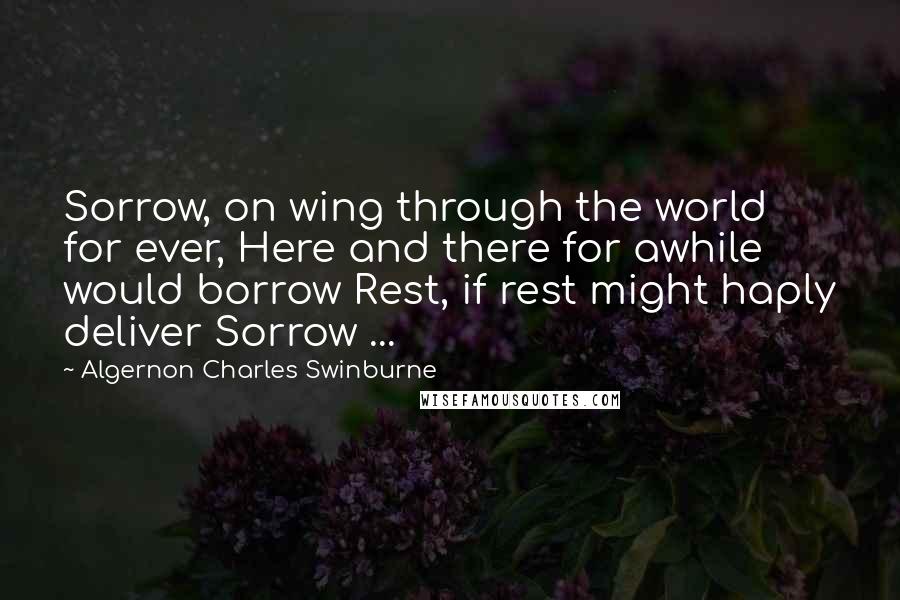 Algernon Charles Swinburne Quotes: Sorrow, on wing through the world for ever, Here and there for awhile would borrow Rest, if rest might haply deliver Sorrow ...