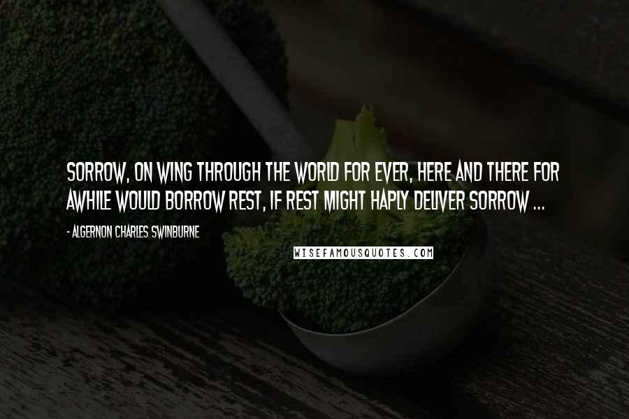 Algernon Charles Swinburne Quotes: Sorrow, on wing through the world for ever, Here and there for awhile would borrow Rest, if rest might haply deliver Sorrow ...