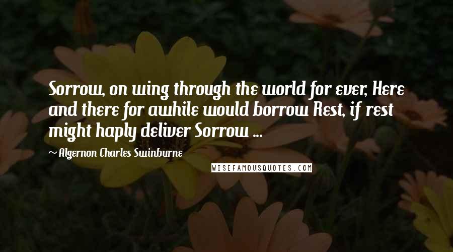 Algernon Charles Swinburne Quotes: Sorrow, on wing through the world for ever, Here and there for awhile would borrow Rest, if rest might haply deliver Sorrow ...