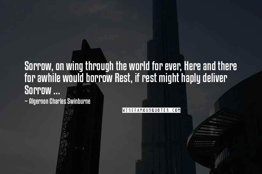 Algernon Charles Swinburne Quotes: Sorrow, on wing through the world for ever, Here and there for awhile would borrow Rest, if rest might haply deliver Sorrow ...
