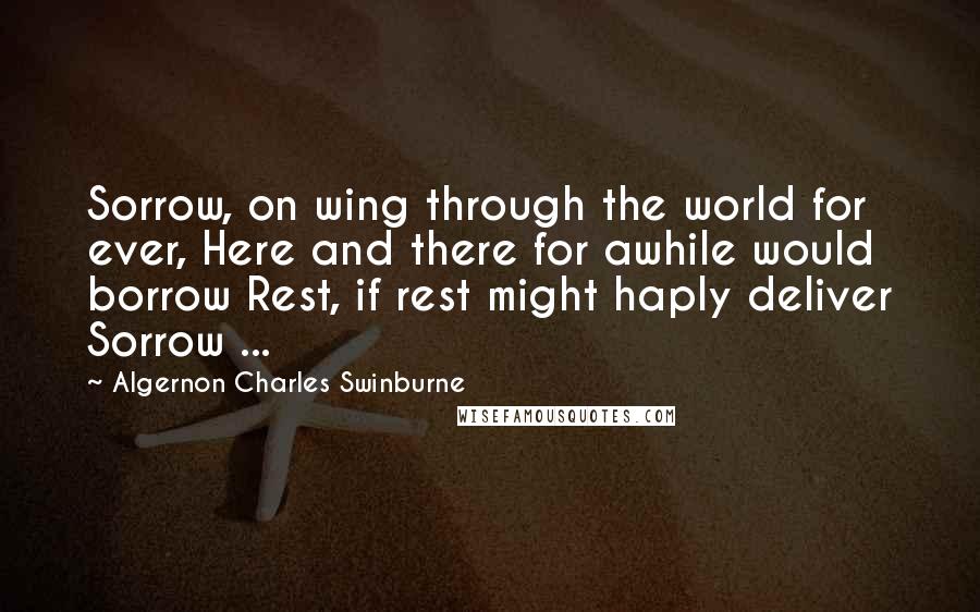Algernon Charles Swinburne Quotes: Sorrow, on wing through the world for ever, Here and there for awhile would borrow Rest, if rest might haply deliver Sorrow ...